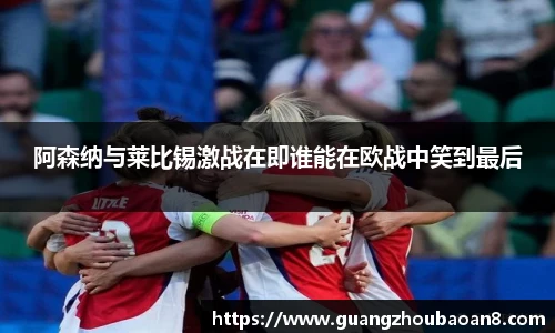 阿森纳与莱比锡激战在即谁能在欧战中笑到最后