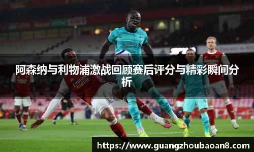 阿森纳与利物浦激战回顾赛后评分与精彩瞬间分析