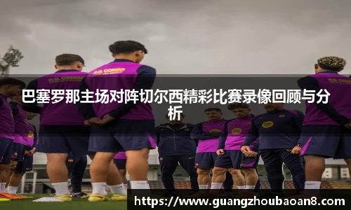 巴塞罗那主场对阵切尔西精彩比赛录像回顾与分析