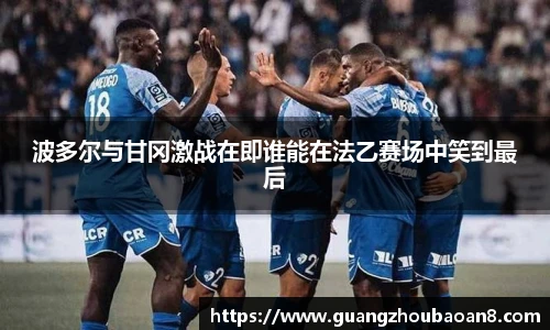 波多尔与甘冈激战在即谁能在法乙赛场中笑到最后
